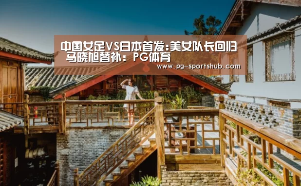 中国女足VS日本首发:美女队长回归 马晓旭替补:PG体育(图1) PG体育